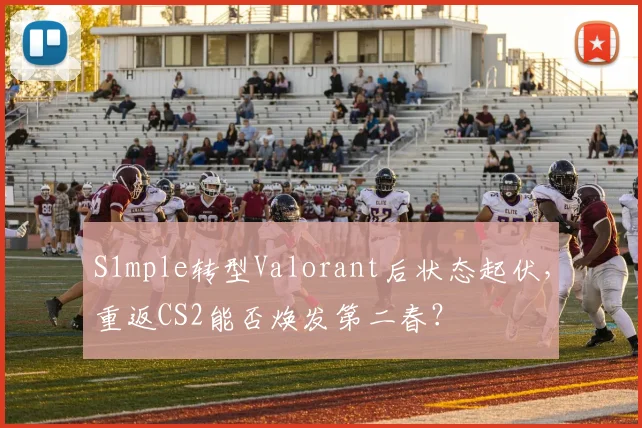 S1mple转型Valorant后状态起伏,重返CS2能否焕发第二春?