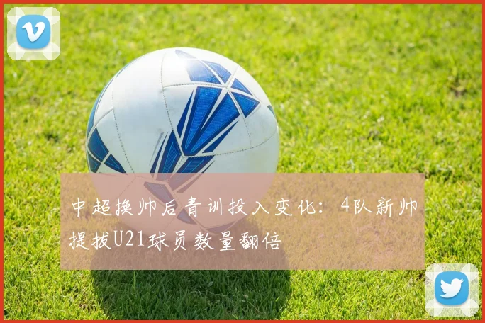 中超换帅后青训投入变化:4队新帅提拔U21球员数量翻倍