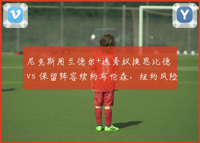尼克斯用兰德尔+选秀权换恩比德 vs 保留阵容续约布伦森，纽约风险与稳健路线对比