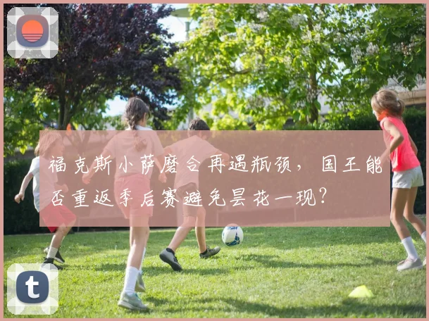 福克斯小萨磨合再遇瓶颈，国王能否重返季后赛避免昙花一现？