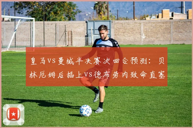 皇马vs曼城半决赛次回合预测:贝林厄姆后插上vs德布劳内致命直塞