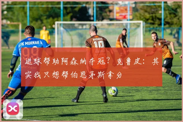 进球帮助阿森纳夺冠？克鲁皮：其实我只想帮伯恩茅斯拿分