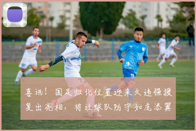 喜讯!国足归化位置迎来久违强援复出亮相,将让球队防守如虎添翼