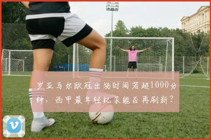 岁亚马尔欧冠出场时间若超1000分钟，西甲最年轻纪录能否再刷新？