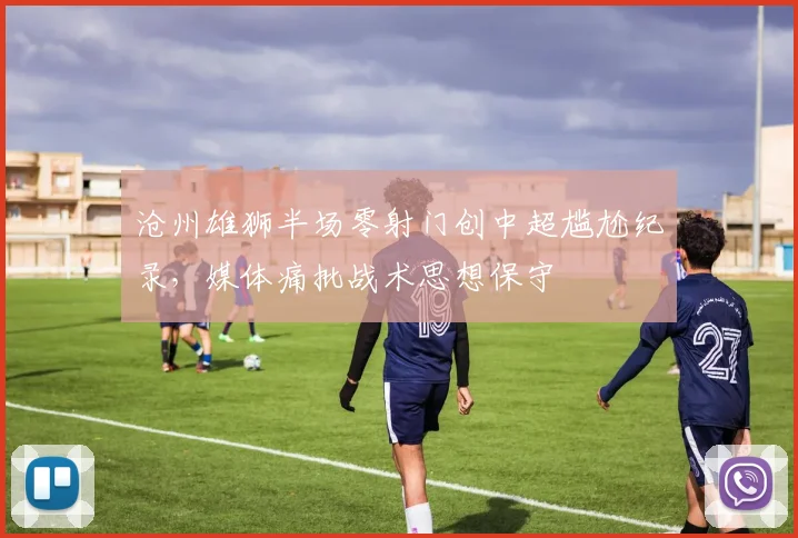 沧州雄狮半场零射门创中超尴尬纪录,媒体痛批战术思想保守