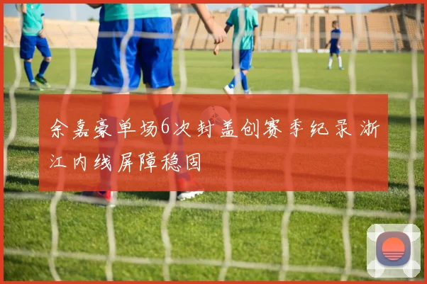 余嘉豪单场6次封盖创赛季纪录 浙江内线屏障稳固